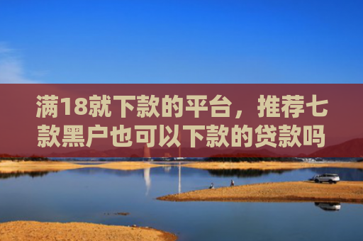 满18就下款的平台，推荐七款黑户也可以下款的贷款吗
