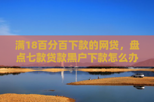 满18百分百下款的网贷，盘点七款贷款黑户下款怎么办啊