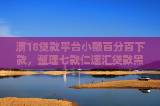 满18贷款平台小额百分百下款，整理七款仁速汇贷款黑户能下款吗