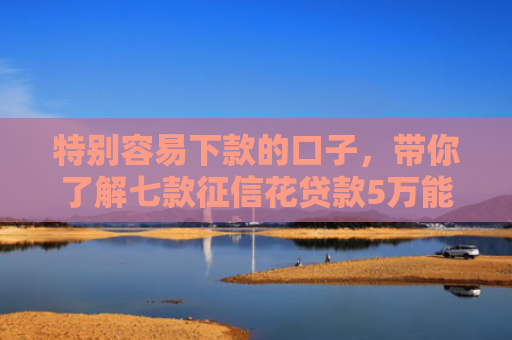 特别容易下款的口子，带你了解七款征信花贷款5万能下款吗