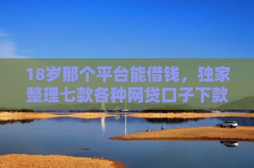 18岁那个平台能借钱，独家整理七款各种网贷口子下款额度