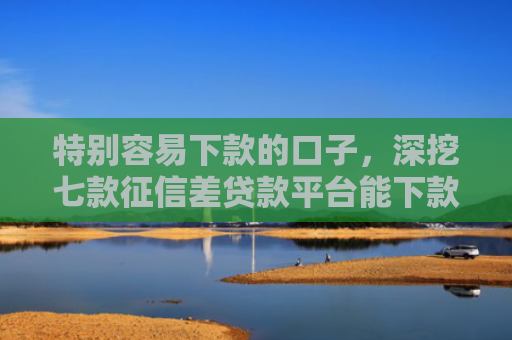 特别容易下款的口子，深挖七款征信差贷款平台能下款吗怎么办