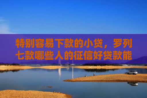 特别容易下款的小贷，罗列七款哪些人的征信好贷款能下款