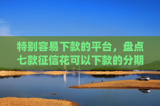 特别容易下款的平台，盘点七款征信花可以下款的分期贷款app