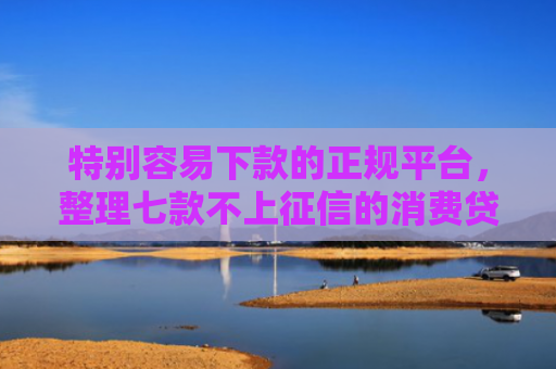 特别容易下款的正规平台，整理七款不上征信的消费贷款能下款吗