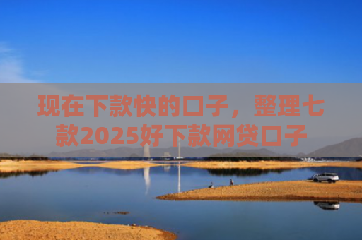 现在下款快的口子，整理七款2025好下款网贷口子