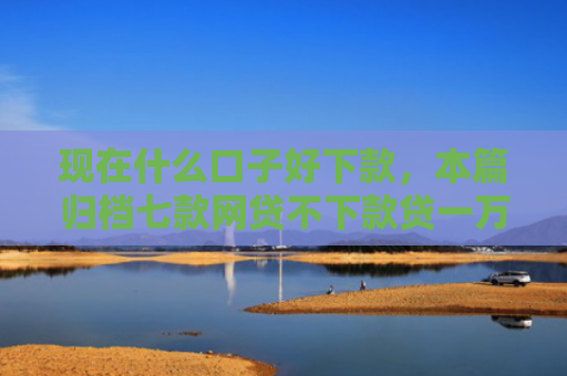 现在什么口子好下款，本篇归档七款网贷不下款贷一万的口子
