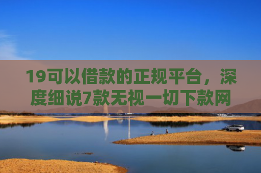 19可以借款的正规平台，深度细说7款无视一切下款网贷的口子