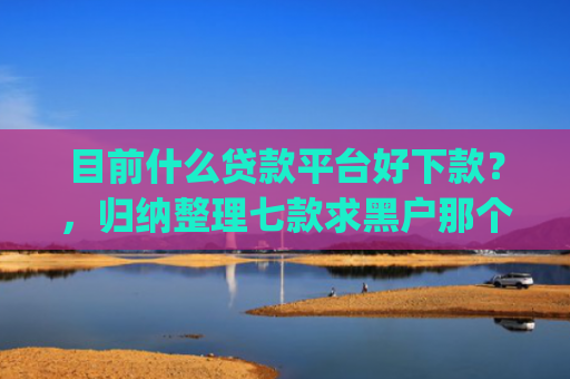 目前什么贷款平台好下款？，归纳整理七款求黑户那个app能下款