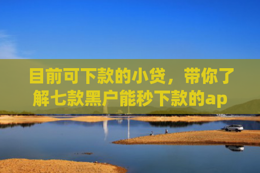 目前可下款的小贷，带你了解七款黑户能秒下款的app