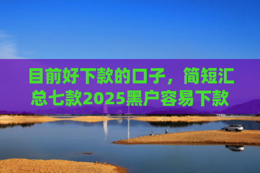 目前好下款的口子，简短汇总七款2025黑户容易下款的app