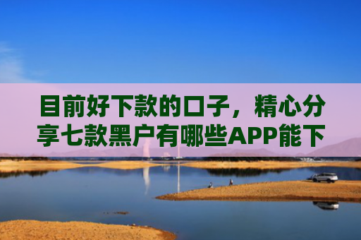 目前好下款的口子，精心分享七款黑户有哪些APP能下款