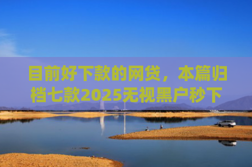 目前好下款的网贷，本篇归档七款2025无视黑户秒下款app
