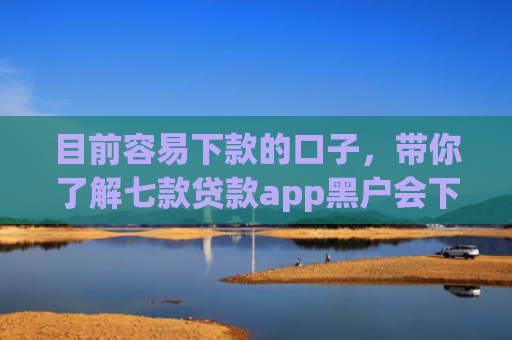 目前容易下款的口子，带你了解七款贷款app黑户会下款的