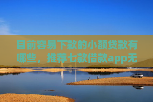 目前容易下款的小额贷款有哪些，推荐七款借款app无视黑户容易下款