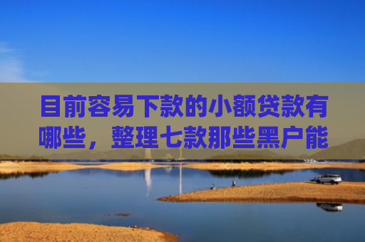 目前容易下款的小额贷款有哪些，整理七款那些黑户能下款的app