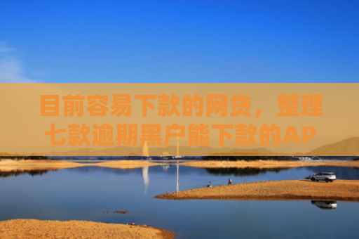 目前容易下款的网贷，整理七款逾期黑户能下款的APP