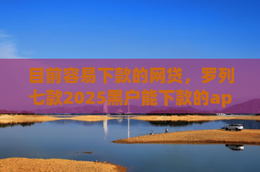 目前容易下款的网贷，罗列七款2025黑户能下款的app