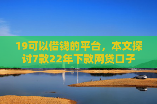 19可以借钱的平台，本文探讨7款22年下款网贷口子