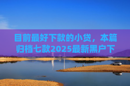 目前最好下款的小贷，本篇归档七款2025最新黑户下款app