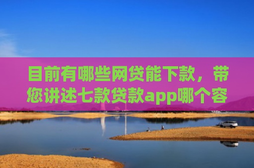 目前有哪些网贷能下款，带您讲述七款贷款app哪个容易下款黑户