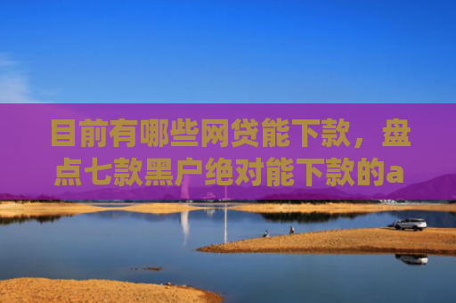 目前有哪些网贷能下款，盘点七款黑户绝对能下款的app