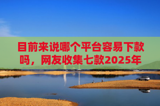 目前来说哪个平台容易下款吗，网友收集七款2025年黑户下款APP