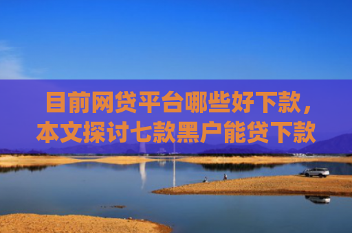 目前网贷平台哪些好下款，本文探讨七款黑户能贷下款的app