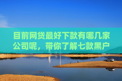 目前网贷最好下款有哪几家公司呢，带你了解七款黑户在逾期能下款app