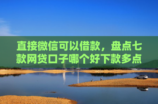 直接微信可以借款，盘点七款网贷口子哪个好下款多点