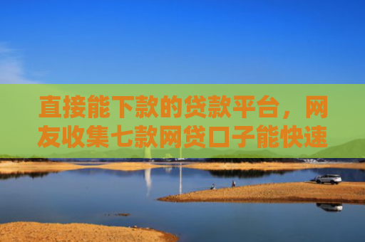 直接能下款的贷款平台，网友收集七款网贷口子能快速下款的