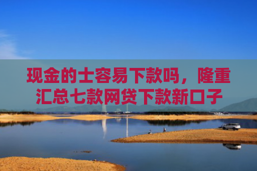 现金的士容易下款吗，隆重汇总七款网贷下款新口子