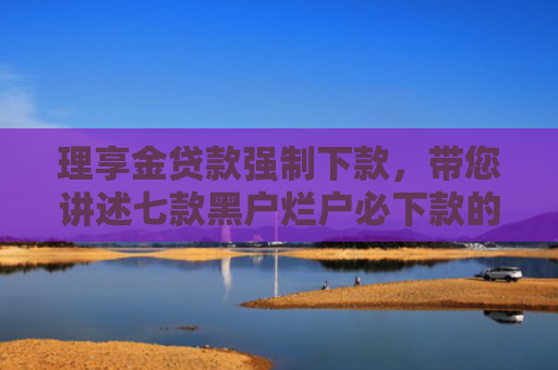 理享金贷款强制下款，带您讲述七款黑户烂户必下款的贷款