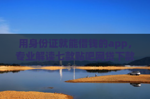 用身份证就能借钱的app，专业解读七款贴吧网贷下款口子