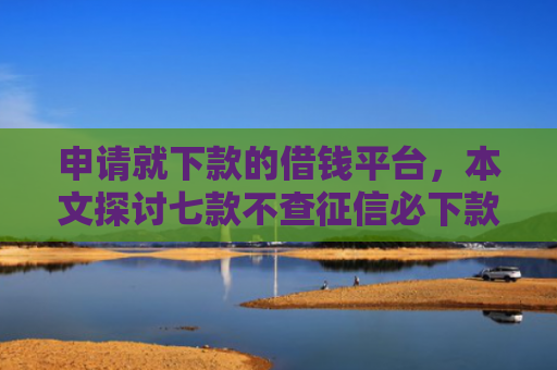 申请就下款的借钱平台，本文探讨七款不查征信必下款的贷款