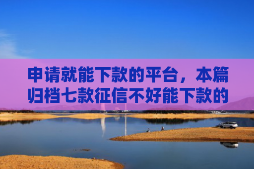 申请就能下款的平台，本篇归档七款征信不好能下款的平台有哪些呢