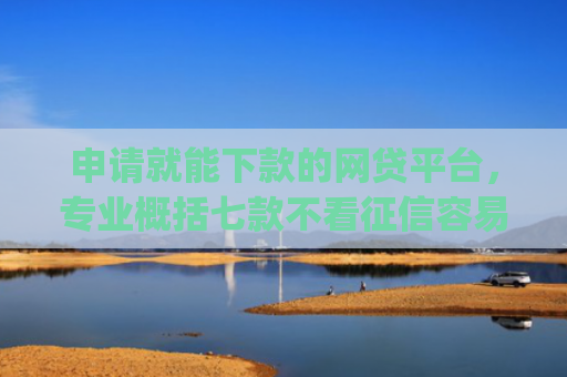 申请就能下款的网贷平台，专业概括七款不看征信容易下款的小额贷款app