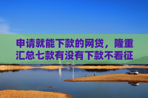 申请就能下款的网贷，隆重汇总七款有没有下款不看征信的网贷平台