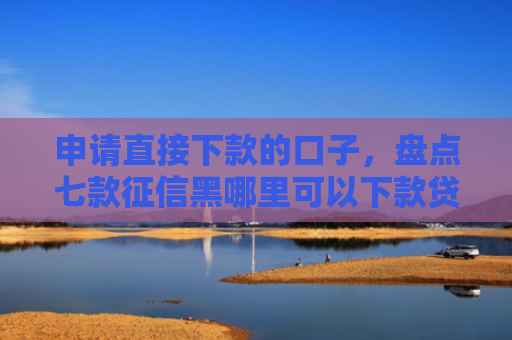 申请直接下款的口子，盘点七款征信黑哪里可以下款贷款