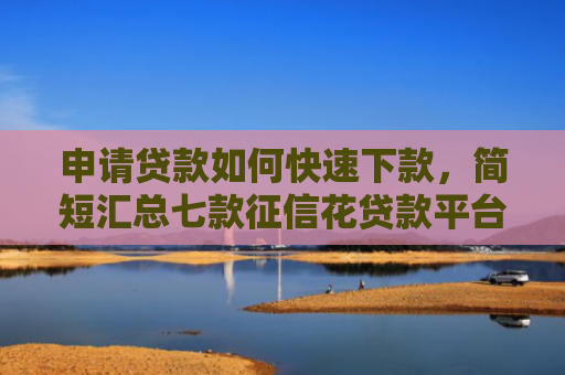 申请贷款如何快速下款，简短汇总七款征信花贷款平台能下款吗安全吗