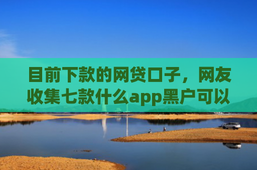 目前下款的网贷口子，网友收集七款什么app黑户可以下款