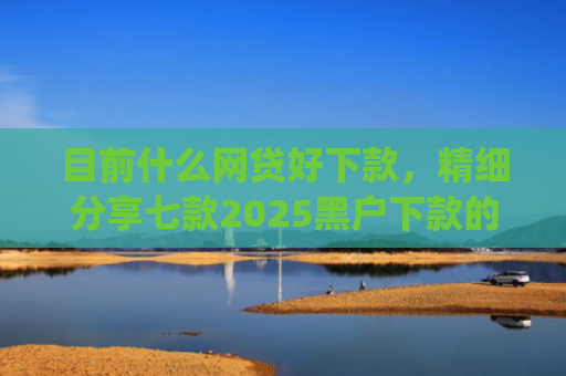 目前什么网贷好下款，精细分享七款2025黑户下款的app