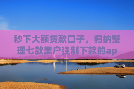 秒下大额贷款口子，归纳整理七款黑户强制下款的app