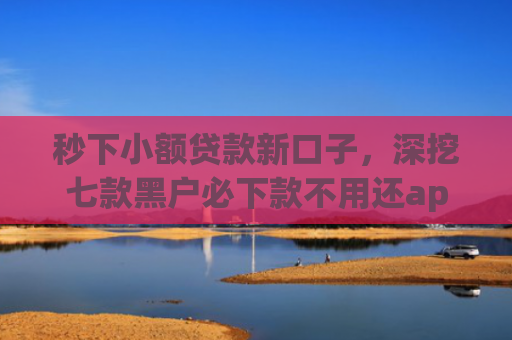 秒下小额贷款新口子，深挖七款黑户必下款不用还app