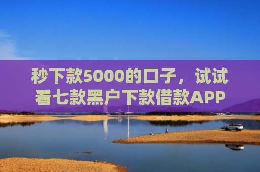 秒下款5000的口子，试试看七款黑户下款借款APP