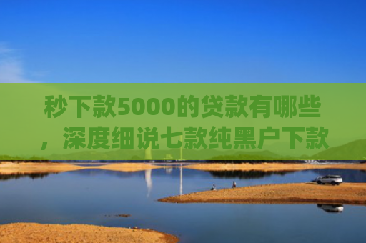 秒下款5000的贷款有哪些，深度细说七款纯黑户下款app