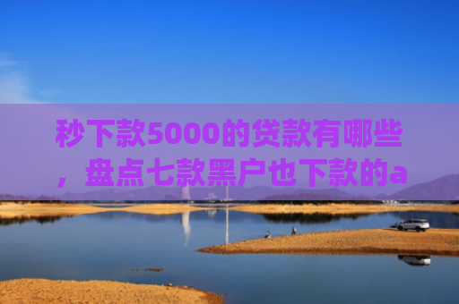 秒下款5000的贷款有哪些，盘点七款黑户也下款的app