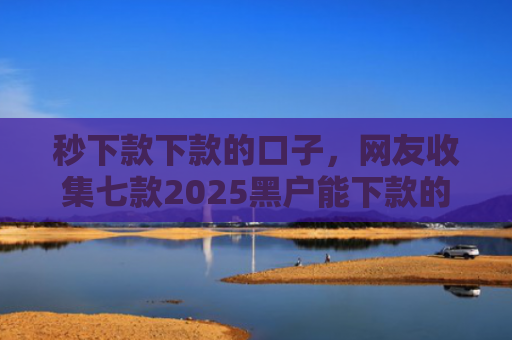 秒下款下款的口子，网友收集七款2025黑户能下款的APP