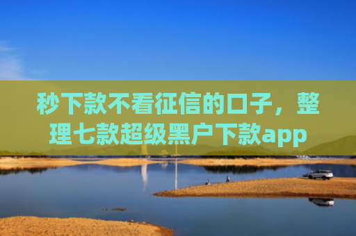 秒下款不看征信的口子，整理七款超级黑户下款app