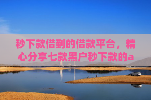 秒下款借到的借款平台，精心分享七款黑户秒下款的app放款